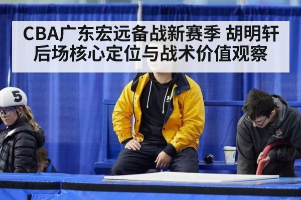CBA广东宏远备战新赛季 胡明轩后场核心定位与战术价值观察